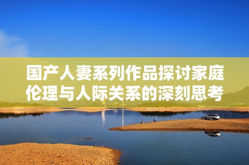 国产人妻系列作品探讨家庭伦理与人际关系的深刻思考