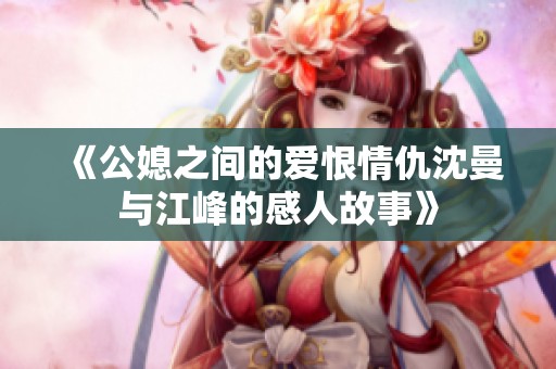 《公媳之间的爱恨情仇沈曼与江峰的感人故事》