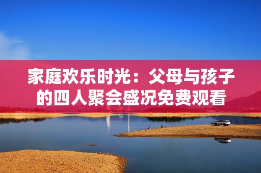 家庭欢乐时光：父母与孩子的四人聚会盛况免费观看