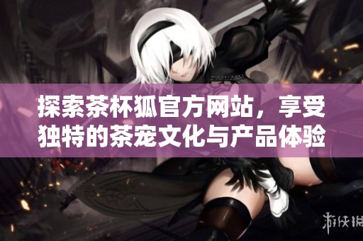 探索茶杯狐官方网站，享受独特的茶宠文化与产品体验