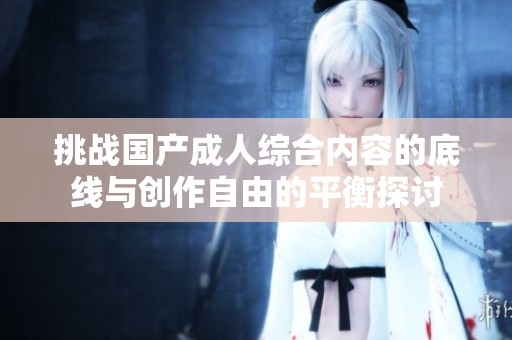挑战国产成人综合内容的底线与创作自由的平衡探讨