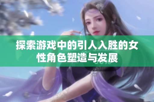 探索游戏中的引人入胜的女性角色塑造与发展