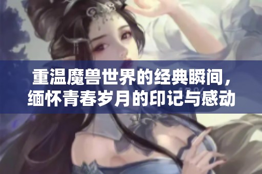 重温魔兽世界的经典瞬间，缅怀青春岁月的印记与感动