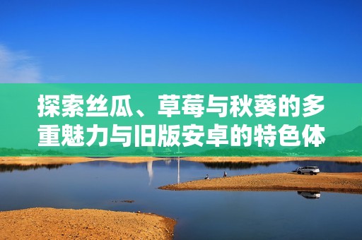 探索丝瓜、草莓与秋葵的多重魅力与旧版安卓的特色体验