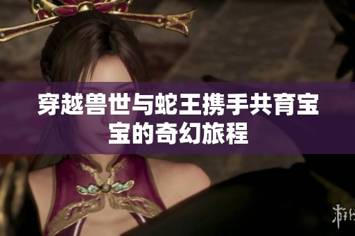 穿越兽世与蛇王携手共育宝宝的奇幻旅程