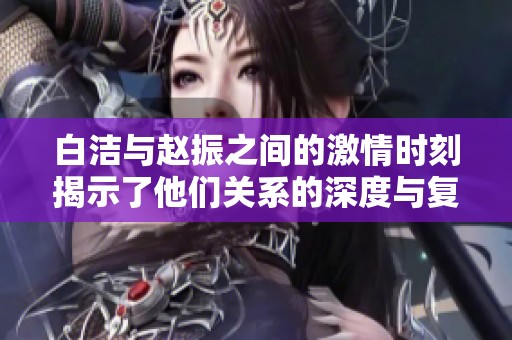 白洁与赵振之间的激情时刻揭示了他们关系的深度与复杂性