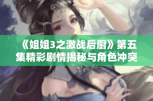 《姐姐3之激战后厨》第五集精彩剧情揭秘与角色冲突分析