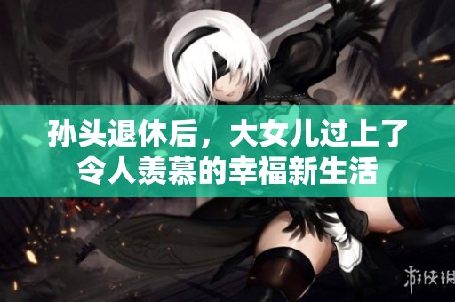 孙头退休后，大女儿过上了令人羡慕的幸福新生活