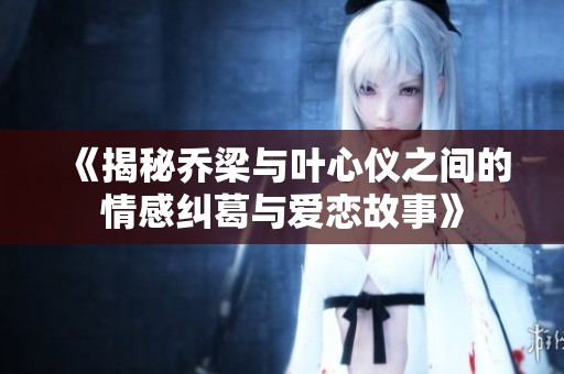 《揭秘乔梁与叶心仪之间的情感纠葛与爱恋故事》