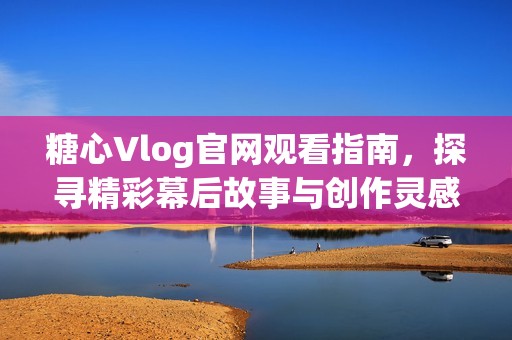 糖心Vlog官网观看指南，探寻精彩幕后故事与创作灵感