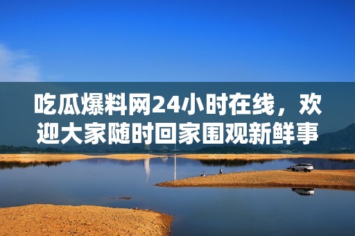吃瓜爆料网24小时在线，欢迎大家随时回家围观新鲜事
