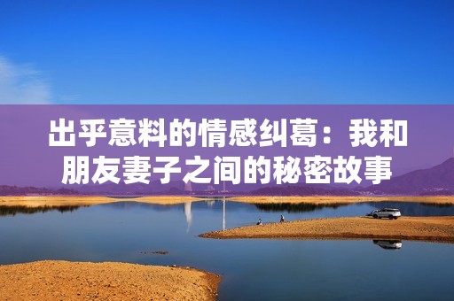 出乎意料的情感纠葛：我和朋友妻子之间的秘密故事