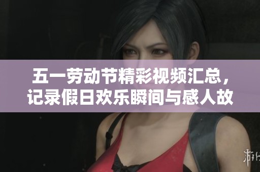 五一劳动节精彩视频汇总，记录假日欢乐瞬间与感人故事