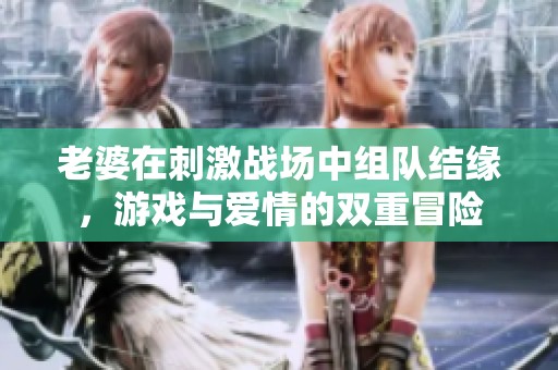 老婆在刺激战场中组队结缘，游戏与爱情的双重冒险