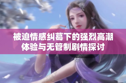 被迫情感纠葛下的强烈高潮体验与无管制剧情探讨