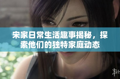 宋家日常生活趣事揭秘，探索他们的独特家庭动态