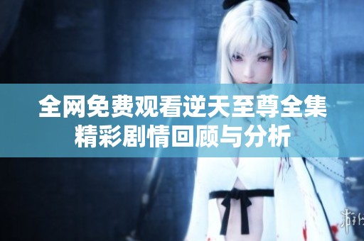 全网免费观看逆天至尊全集精彩剧情回顾与分析
