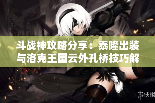 斗战神攻略分享：泰隆出装与洛克王国云外孔桥技巧解析