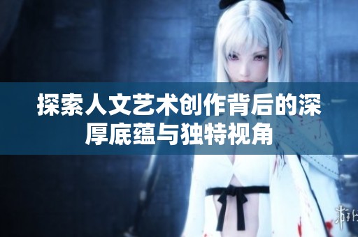探索人文艺术创作背后的深厚底蕴与独特视角