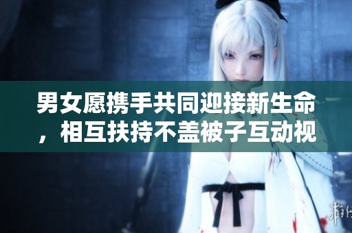 男女愿携手共同迎接新生命，相互扶持不盖被子互动视频