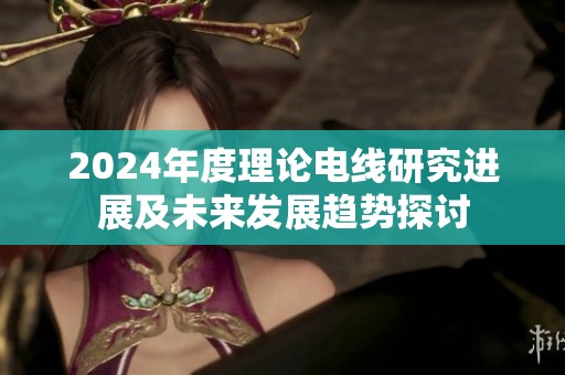 2024年度理论电线研究进展及未来发展趋势探讨