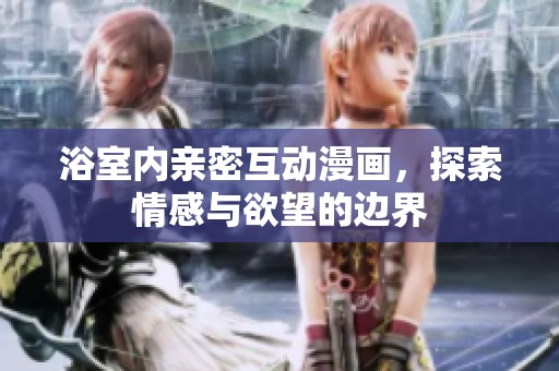 浴室内亲密互动漫画，探索情感与欲望的边界