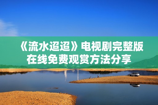 《流水迢迢》电视剧完整版在线免费观赏方法分享