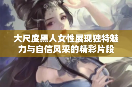 大尺度黑人女性展现独特魅力与自信风采的精彩片段