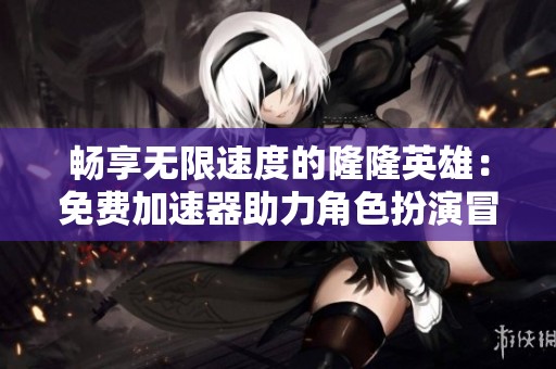 畅享无限速度的隆隆英雄：免费加速器助力角色扮演冒险游戏
