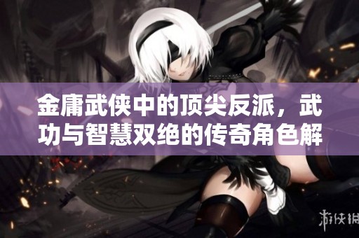 金庸武侠中的顶尖反派，武功与智慧双绝的传奇角色解析