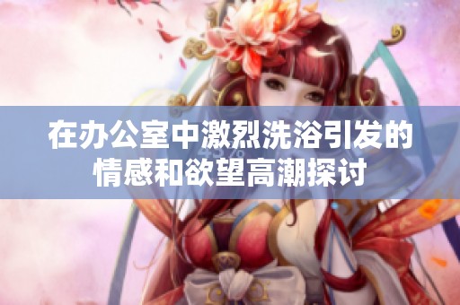 在办公室中激烈洗浴引发的情感和欲望高潮探讨