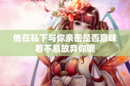 他在私下与你亲密是否意味着不易放弃你呢