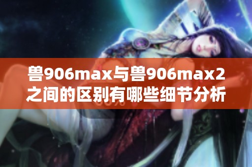 兽906max与兽906max2之间的区别有哪些细节分析