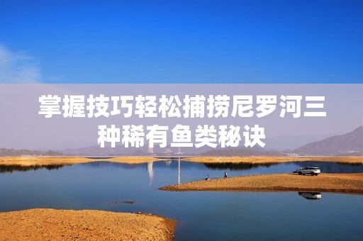 掌握技巧轻松捕捞尼罗河三种稀有鱼类秘诀