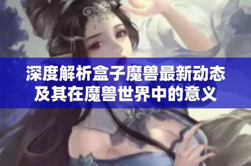 深度解析盒子魔兽最新动态及其在魔兽世界中的意义