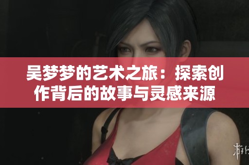 吴梦梦的艺术之旅：探索创作背后的故事与灵感来源