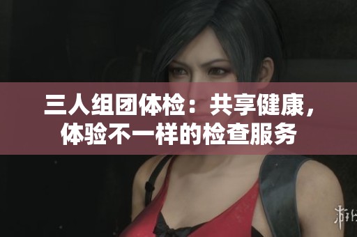 三人组团体检：共享健康，体验不一样的检查服务