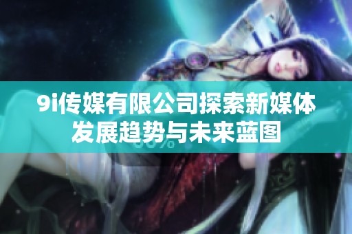 9i传媒有限公司探索新媒体发展趋势与未来蓝图