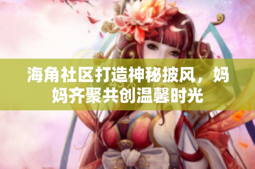 海角社区打造神秘披风，妈妈齐聚共创温馨时光