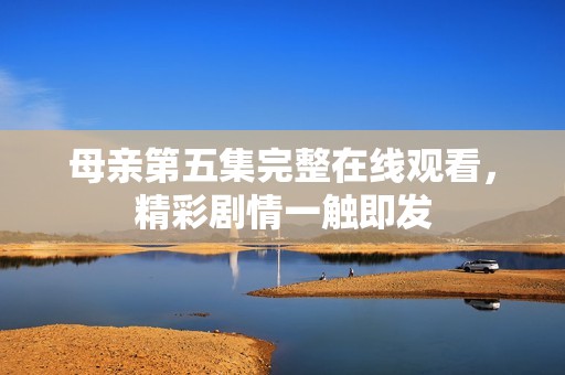 母亲第五集完整在线观看，精彩剧情一触即发