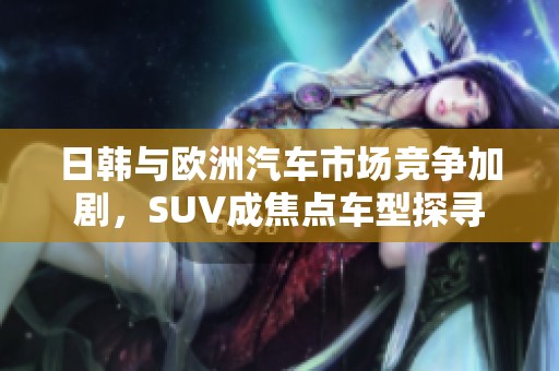 日韩与欧洲汽车市场竞争加剧，SUV成焦点车型探寻