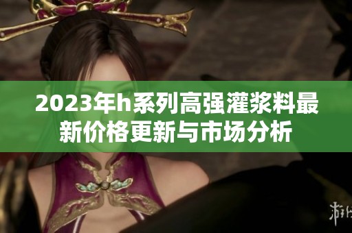 2023年h系列高强灌浆料最新价格更新与市场分析