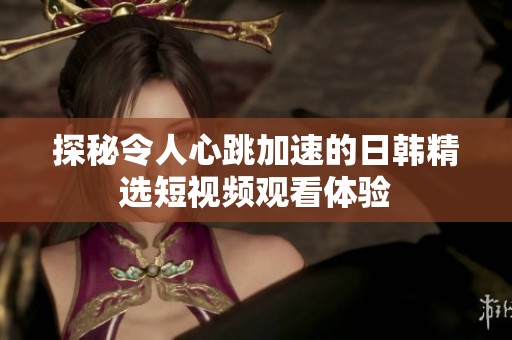 探秘令人心跳加速的日韩精选短视频观看体验
