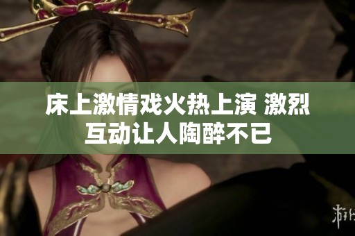 床上激情戏火热上演 激烈互动让人陶醉不已