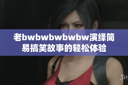 老bwbwbwbwbw演绎简易搞笑故事的轻松体验