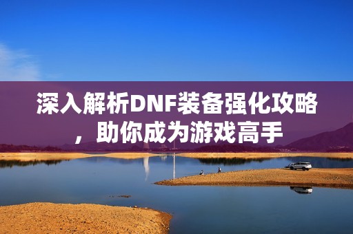 深入解析DNF装备强化攻略，助你成为游戏高手