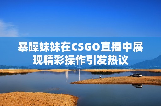 暴躁妹妹在CSGO直播中展现精彩操作引发热议