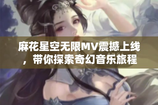 麻花星空无限MV震撼上线，带你探索奇幻音乐旅程