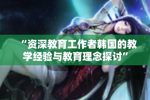 “资深教育工作者韩国的教学经验与教育理念探讨”