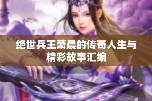 绝世兵王萧晨的传奇人生与精彩故事汇编